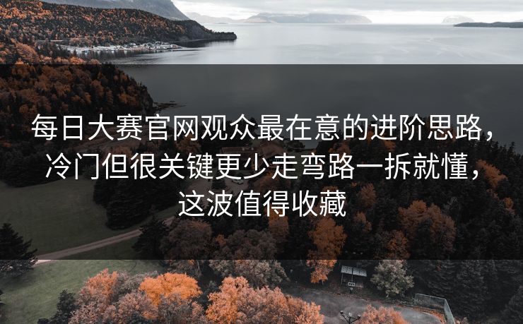 每日大赛官网观众最在意的进阶思路，冷门但很关键更少走弯路一拆就懂，这波值得收藏