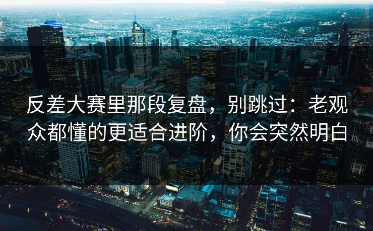 反差大赛里那段复盘，别跳过：老观众都懂的更适合进阶，你会突然明白