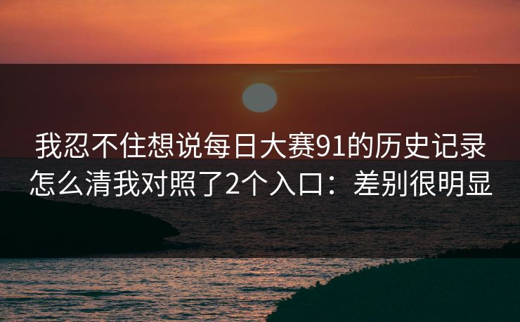 我忍不住想说每日大赛91的历史记录怎么清我对照了2个入口：差别很明显