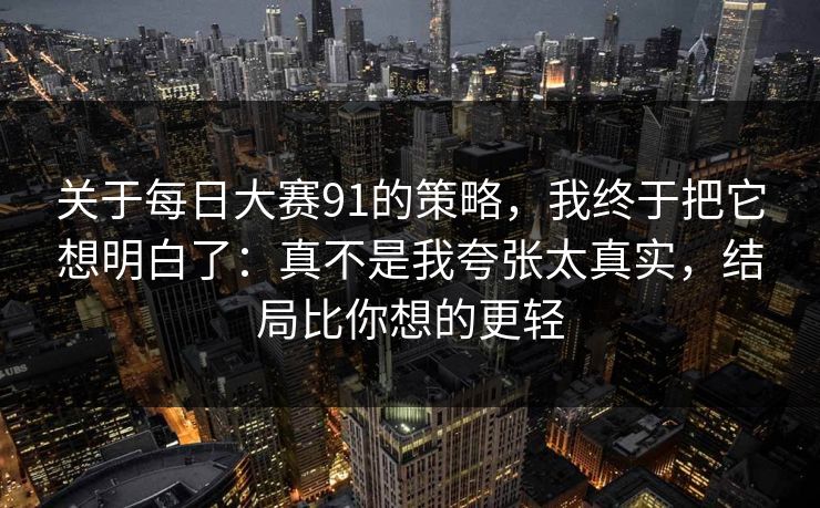 关于<strong>每日大赛</strong>91的策略，我终于把它想明白了：真不是我夸张太真实，结局比你想的更轻