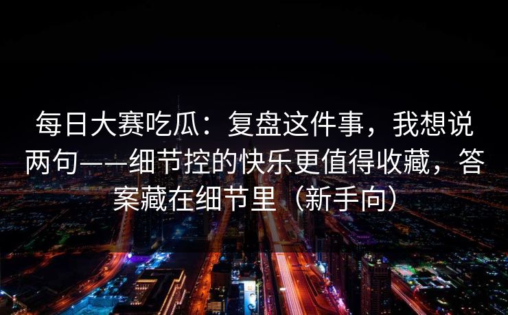 <strong>每日大赛</strong>吃瓜：复盘这件事，我想说两句——细节控的快乐更值得收藏，答案藏在细节里（新手向）