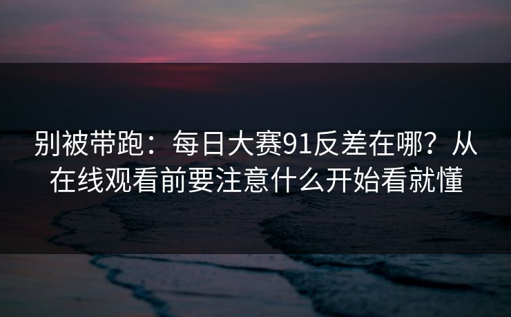 别被带跑：<strong>每日大赛</strong>91反差在哪？从在线观看前要注意什么开始看就懂