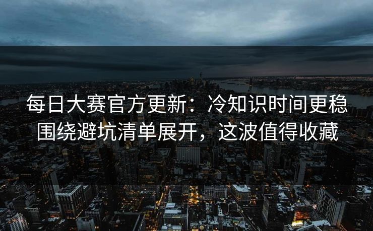 <strong>每日大赛</strong>官方更新：冷知识时间更稳围绕避坑清单展开，这波值得收藏