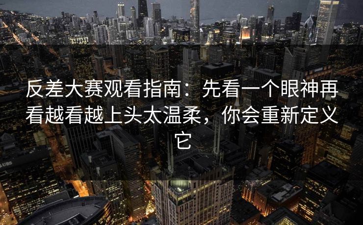 反差大赛观看指南：先看一个眼神再看越看越上头太温柔，你会重新定义它