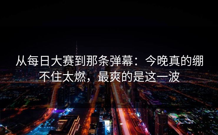 从<strong>每日大赛</strong>到那条弹幕：今晚真的绷不住太燃，最爽的是这一波