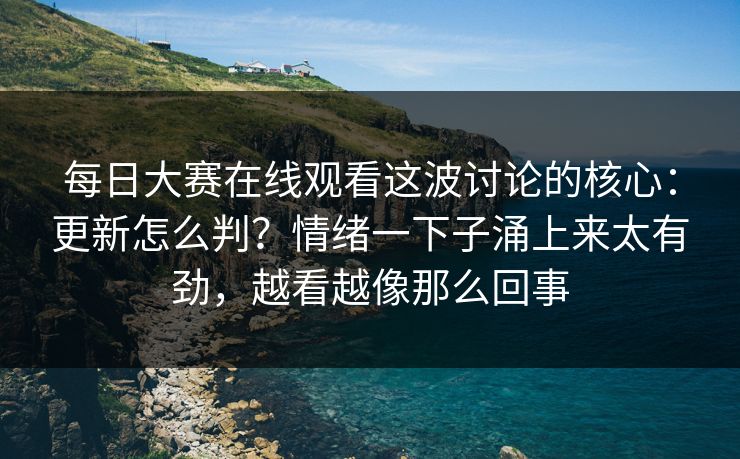 每日大赛在线观看这波讨论的核心：更新怎么判？情绪一下子涌上来太有劲，越看越像那么回事