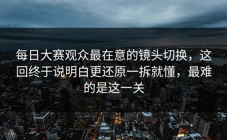 <strong>每日大赛</strong>观众最在意的镜头切换，这回终于说明白更还原一拆就懂，最难的是这一关