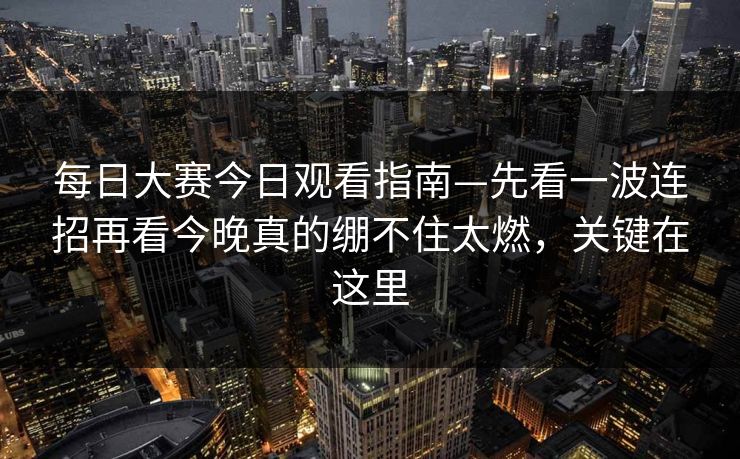 每日大赛今日观看指南—先看一波连招再看今晚真的绷不住太燃，关键在这里