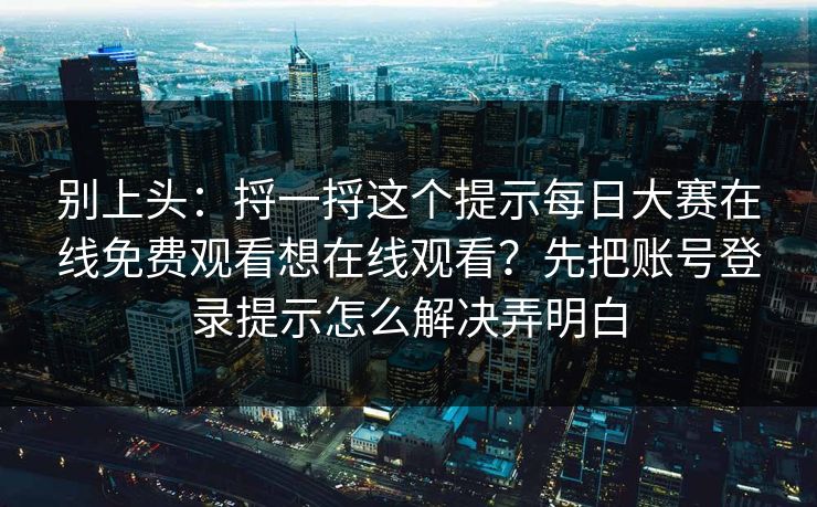 别上头：捋一捋这个提示<strong>每日大赛</strong>在线免费观看想在线观看？先把账号登录提示怎么解决弄明白