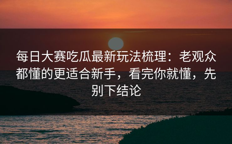 <strong>每日大赛</strong>吃瓜最新玩法梳理：老观众都懂的更适合新手，看完你就懂，先别下结论