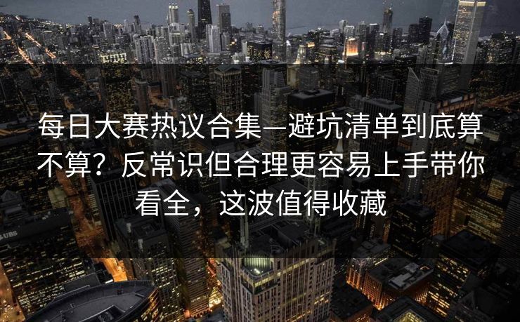 每日大赛热议合集—避坑清单到底算不算？反常识但合理更容易上手带你看全，这波值得收藏