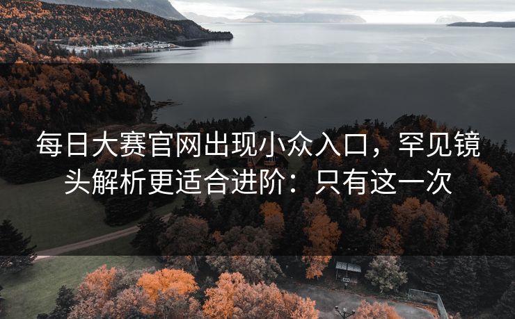 每日大赛官网出现小众入口，罕见镜头解析更适合进阶：只有这一次