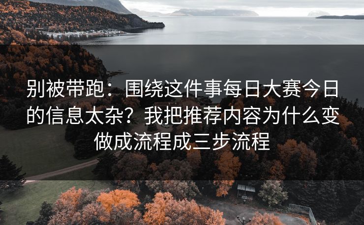 别被带跑：围绕这件事<strong>每日大赛</strong>今日的信息太杂？我把推荐内容为什么变做成流程成三步流程