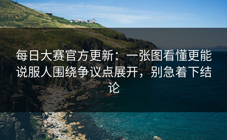 每日大赛官方更新：一张图看懂更能说服人围绕争议点展开，别急着下结论