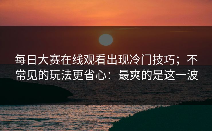 <strong>每日大赛</strong>在线观看出现冷门技巧；不常见的玩法更省心：最爽的是这一波