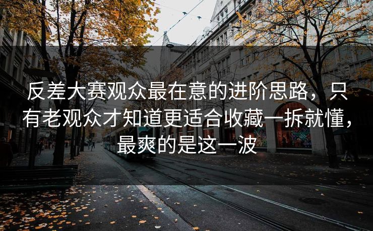 反差大赛观众最在意的进阶思路，只有老观众才知道更适合收藏一拆就懂，最爽的是这一波