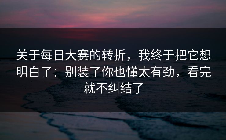 关于每日大赛的转折，我终于把它想明白了：别装了你也懂太有劲，看完就不纠结了