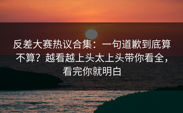 反差大赛热议合集：一句道歉到底算不算？越看越上头太上头带你看全，看完你就明白