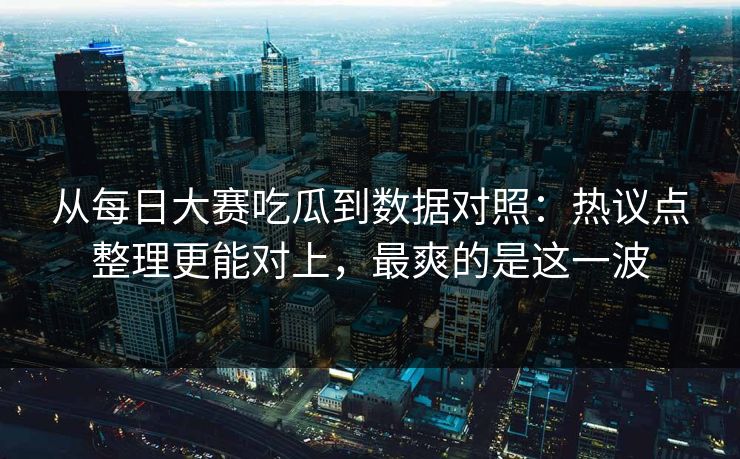 从每日大赛吃瓜到数据对照：热议点整理更能对上，最爽的是这一波