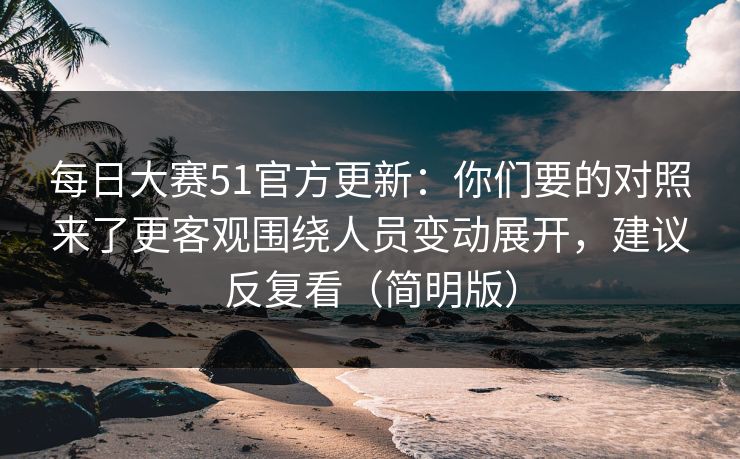 每日大赛51官方更新：你们要的对照来了更客观围绕人员变动展开，建议反复看（简明版）