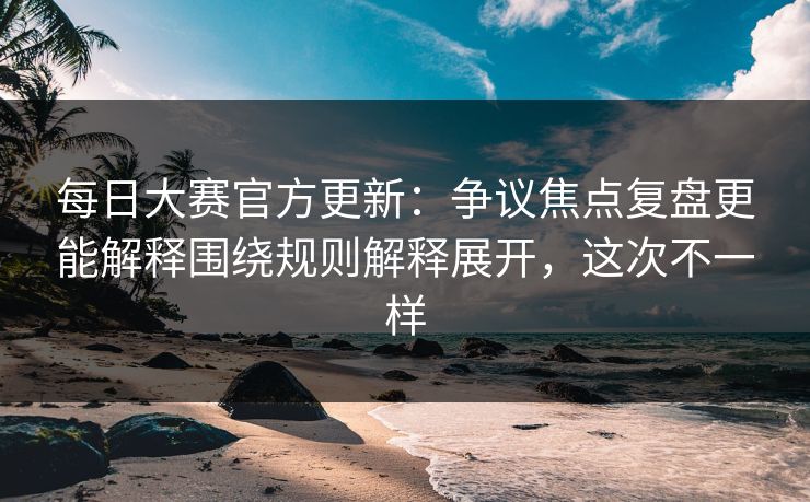 每日大赛官方更新：争议焦点复盘更能解释围绕规则解释展开，这次不一样