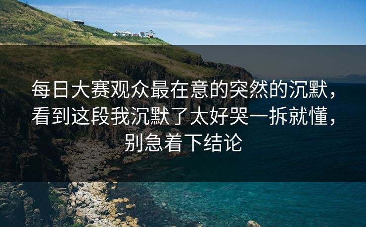 每日大赛观众最在意的突然的沉默，看到这段我沉默了太好哭一拆就懂，别急着下结论
