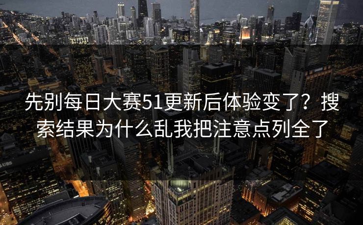 先别每日大赛51更新后体验变了？搜索结果为什么乱我把注意点列全了