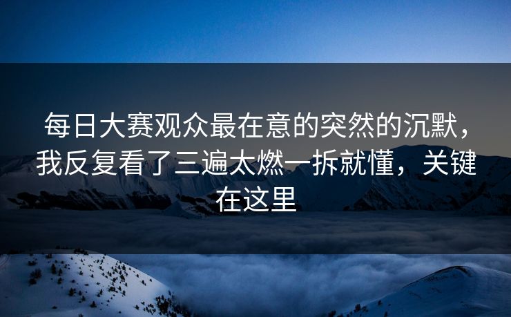 每日大赛观众最在意的突然的沉默，我反复看了三遍太燃一拆就懂，关键在这里