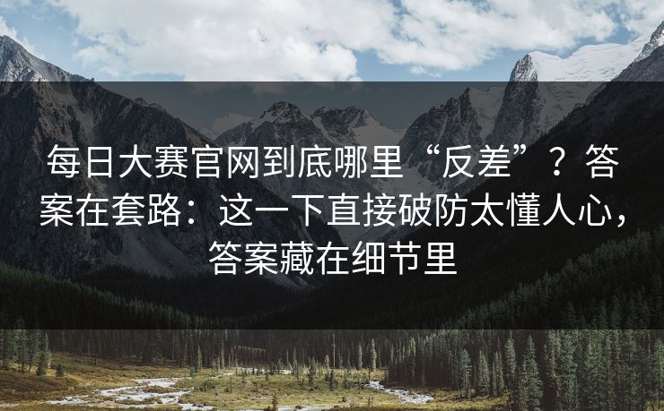 <strong>每日大赛</strong>官网到底哪里“反差”？答案在套路：这一下直接破防太懂人心，答案藏在细节里