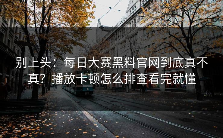 别上头：每日大赛黑料官网到底真不真？播放卡顿怎么排查看完就懂