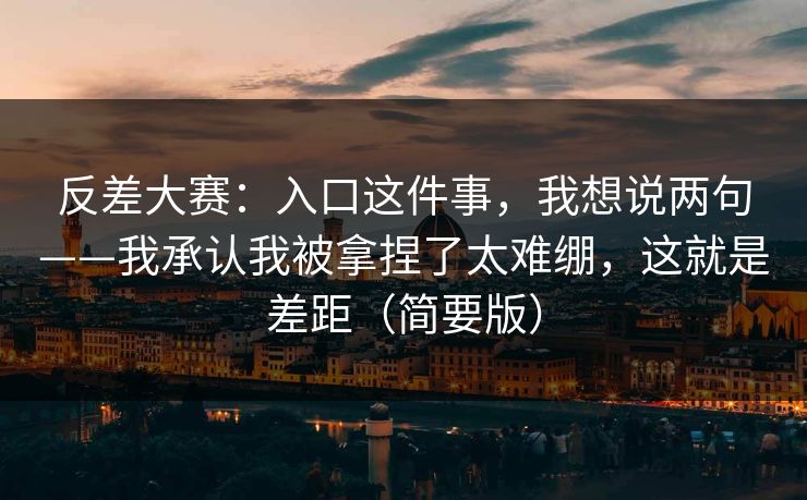 反差大赛：入口这件事，我想说两句——我承认我被拿捏了太难绷，这就是差距（简要版）