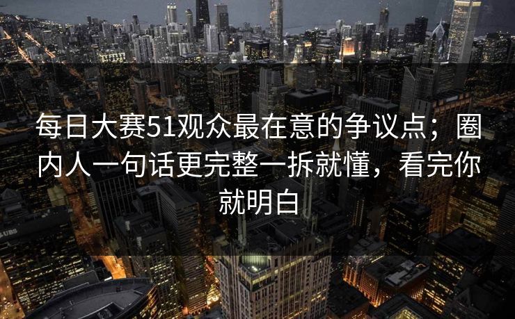 每日大赛51观众最在意的争议点；圈内人一句话更完整一拆就懂，看完你就明白
