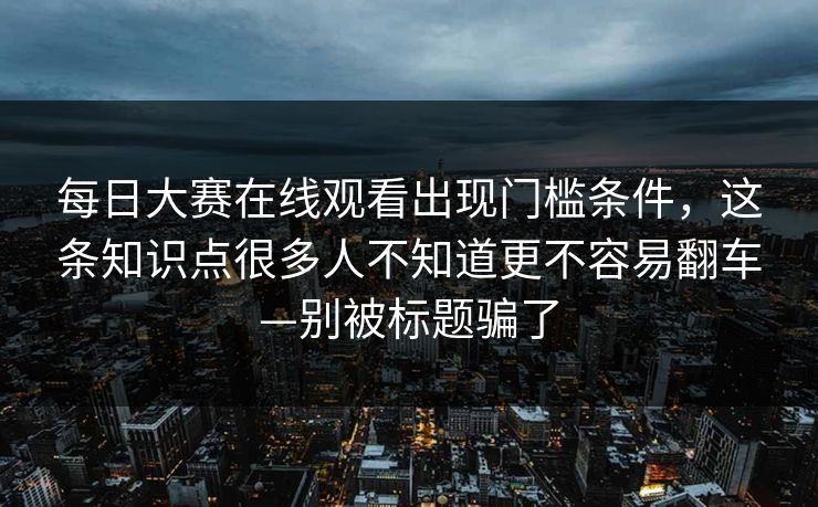 <strong>每日大赛</strong>在线观看出现门槛条件，这条知识点很多人不知道更不容易翻车—别被标题骗了