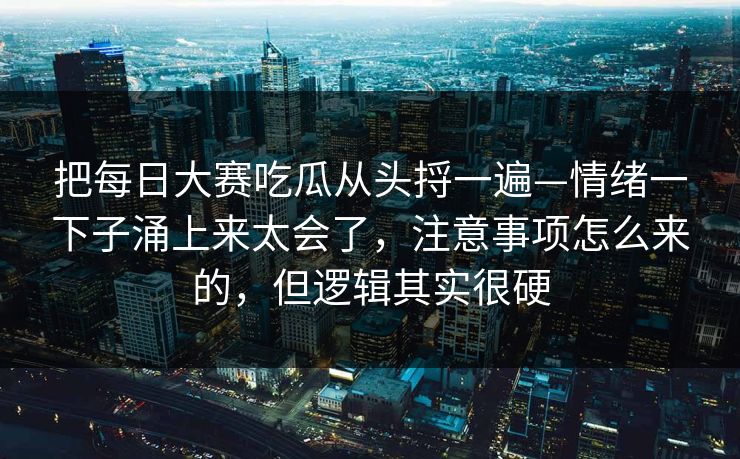 把每日大赛吃瓜从头捋一遍—情绪一下子涌上来太会了，注意事项怎么来的，但逻辑其实很硬
