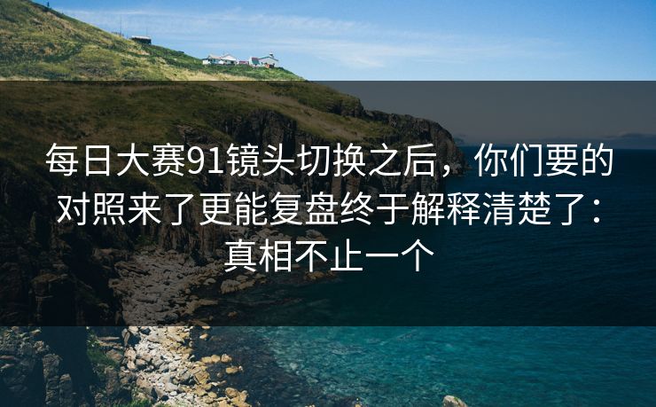 每日大赛91镜头切换之后，你们要的对照来了更能复盘终于解释清楚了：真相不止一个