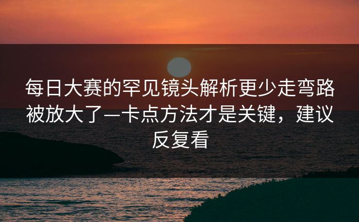 每日大赛的罕见镜头解析更少走弯路被放大了—卡点方法才是关键，建议反复看