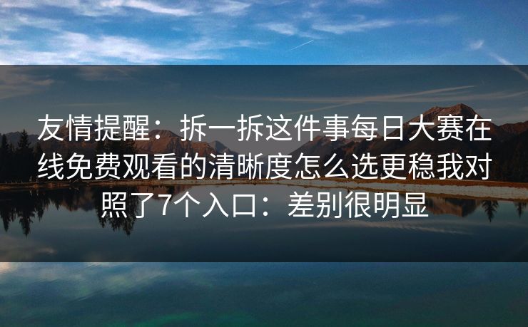 友情提醒：拆一拆这件事<strong>每日大赛</strong>在线免费观看的清晰度怎么选更稳我对照了7个入口：差别很明显
