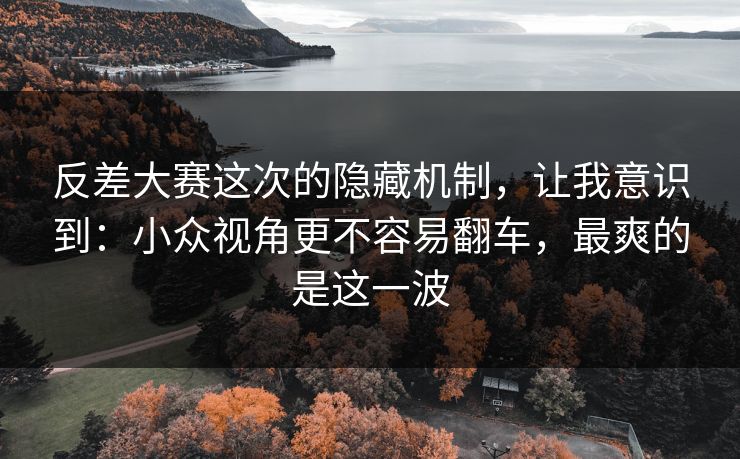 反差大赛这次的隐藏机制，让我意识到：小众视角更不容易翻车，最爽的是这一波