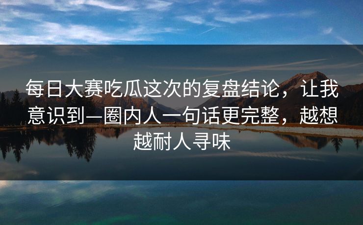 每日大赛吃瓜这次的复盘结论，让我意识到—圈内人一句话更完整，越想越耐人寻味