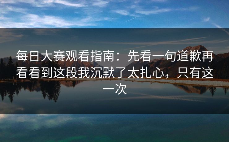 每日大赛观看指南：先看一句道歉再看看到这段我沉默了太扎心，只有这一次