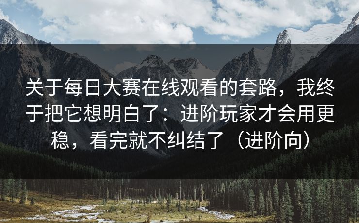 关于每日大赛在线观看的套路，我终于把它想明白了：进阶玩家才会用更稳，看完就不纠结了（进阶向）