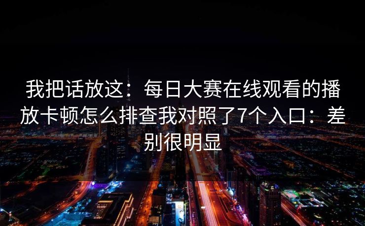 我把话放这：每日大赛在线观看的播放卡顿怎么排查我对照了7个入口：差别很明显