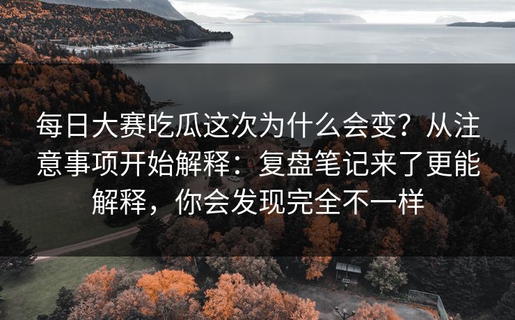 每日大赛吃瓜这次为什么会变？从注意事项开始解释：复盘笔记来了更能解释，你会发现完全不一样