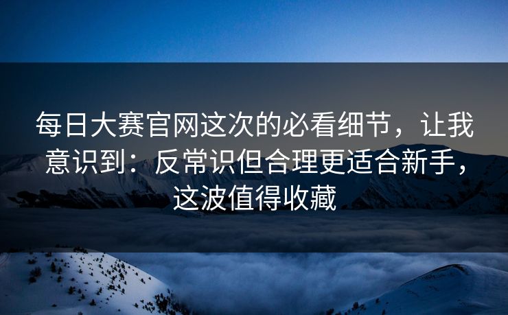 每日大赛官网这次的必看细节，让我意识到：反常识但合理更适合新手，这波值得收藏