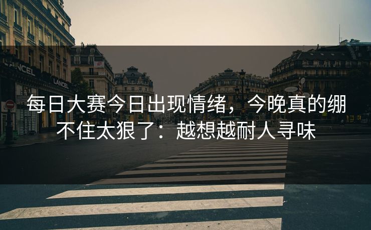 <strong>每日大赛</strong>今日出现情绪，今晚真的绷不住太狠了：越想越耐人寻味