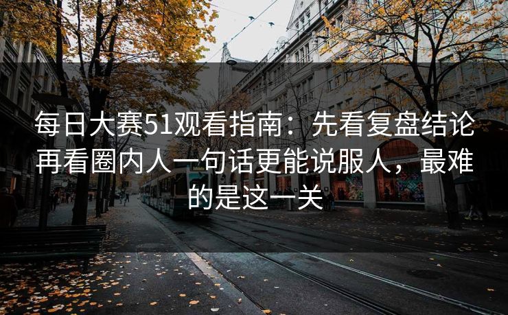 每日大赛51观看指南：先看复盘结论再看圈内人一句话更能说服人，最难的是这一关