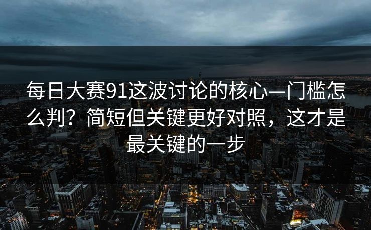 每日大赛91这波讨论的核心—门槛怎么判？简短但关键更好对照，这才是最关键的一步