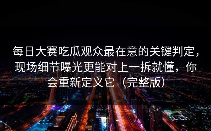 每日大赛吃瓜观众最在意的关键判定，现场细节曝光更能对上一拆就懂，你会重新定义它（完整版）