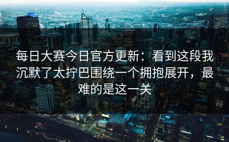 每日大赛今日官方更新：看到这段我沉默了太拧巴围绕一个拥抱展开，最难的是这一关
