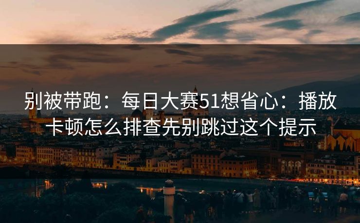 别被带跑：每日大赛51想省心：播放卡顿怎么排查先别跳过这个提示